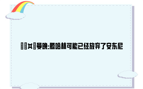 🤡曼晚：滕哈赫可能已经放弃了安东尼