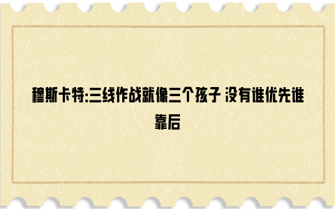 穆斯卡特：三线作战就像三个孩子 没有谁优先谁靠后