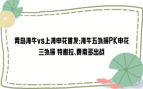 青岛海牛vs上海申花首发：海牛五外援PK申花三外援 特谢拉、费南多出战