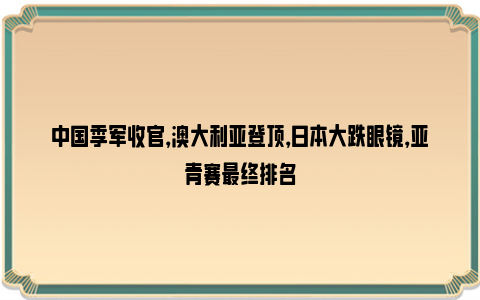 中国季军收官，澳大利亚登顶，日本大跌眼镜，亚青赛最终排名