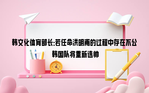 韩文化体育部长：若任命洪明甫的过程中存在不公 韩国队将重新选帅