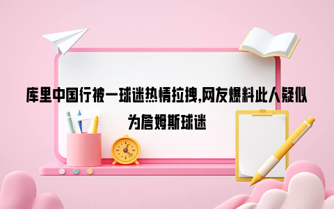 库里中国行被一球迷热情拉拽，网友爆料此人疑似为詹姆斯球迷