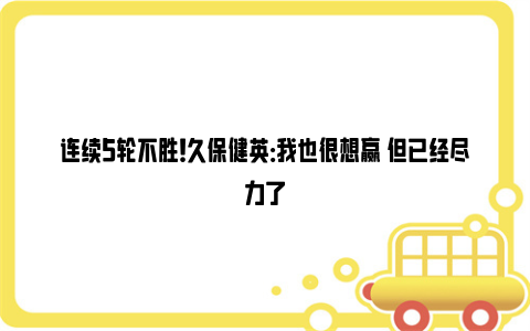 连续5轮不胜！久保健英：我也很想赢 但已经尽力了