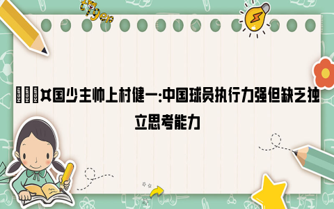 🎤国少主帅上村健一：中国球员执行力强但缺乏独立思考能力