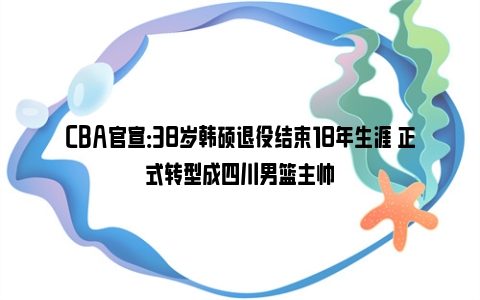 CBA官宣：38岁韩硕退役结束18年生涯 正式转型成四川男篮主帅