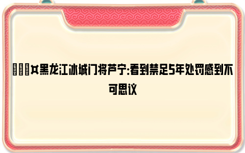 🎤黑龙江冰城门将芦宁：看到禁足5年处罚感到不可思议