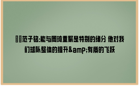 ❤️范子铭：能与周琦重聚是特别的缘分 他对我们球队整体的提升&有质的飞跃