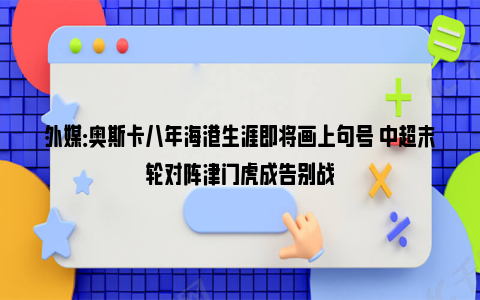 外媒：奥斯卡八年海港生涯即将画上句号 中超末轮对阵津门虎成告别战