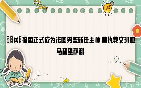 🤙福图正式成为法国男篮新任主帅 曾执教文班亚马和里萨谢