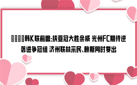 👀韩K联前瞻：挟亚冠大胜余威 光州FC期待逆袭进争冠组 济州联林采民、赖斯同时复出