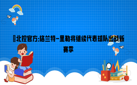 ✅北控官方：格兰特-里勒将继续代表球队出战新赛季