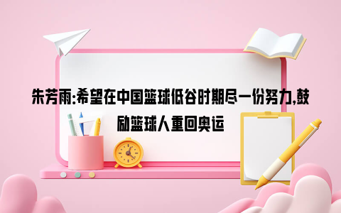 朱芳雨：希望在中国篮球低谷时期尽一份努力，鼓励篮球人重回奥运