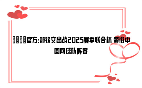 🌟官方：郑钦文出战2025赛季联合杯 领衔中国网球队阵容