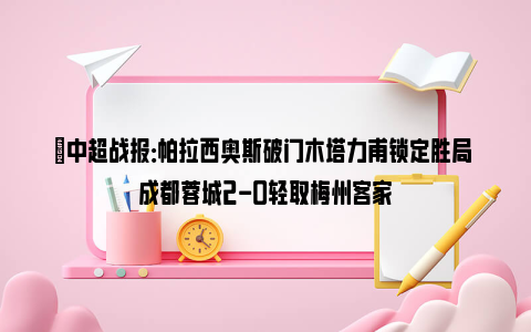 ⚽中超战报：帕拉西奥斯破门木塔力甫锁定胜局 成都蓉城2-0轻取梅州客家