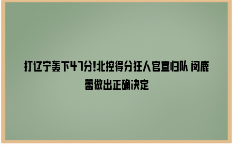 打辽宁轰下47分！北控得分狂人官宣归队 闵鹿蕾做出正确决定