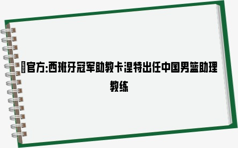 ✅官方：西班牙冠军助教卡涅特出任中国男篮助理教练