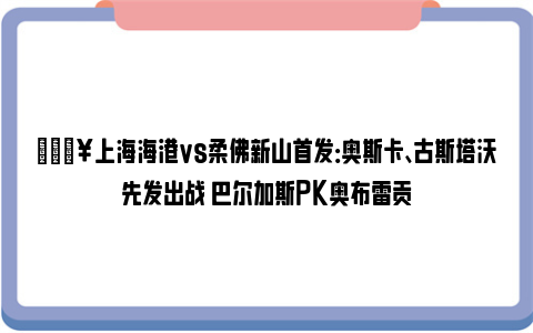 💥上海海港vs柔佛新山首发：奥斯卡、古斯塔沃先发出战 巴尔加斯PK奥布雷贡