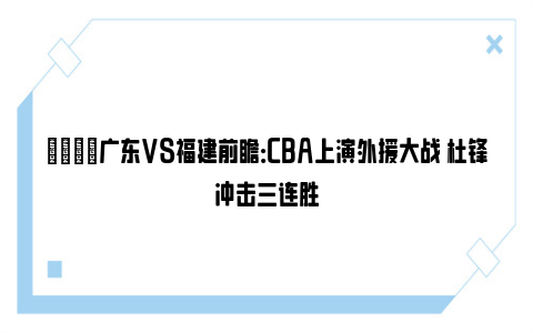 🏀广东VS福建前瞻：CBA上演外援大战 杜锋冲击三连胜