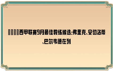 🌟西甲联赛9月最佳教练候选：弗里克、安切洛蒂、巴尔韦德在列