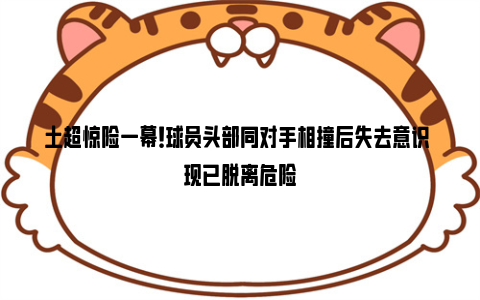 土超惊险一幕！球员头部同对手相撞后失去意识 现已脱离危险