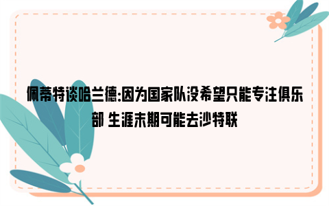 佩蒂特谈哈兰德：因为国家队没希望只能专注俱乐部 生涯末期可能去沙特联