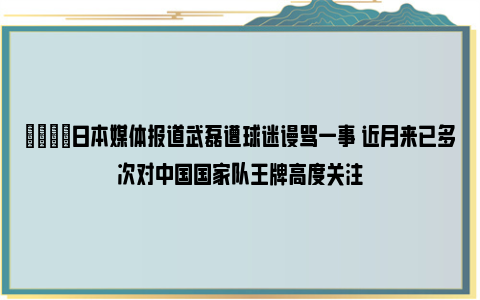 😟日本媒体报道武磊遭球迷谩骂一事 近月来已多次对中国国家队王牌高度关注