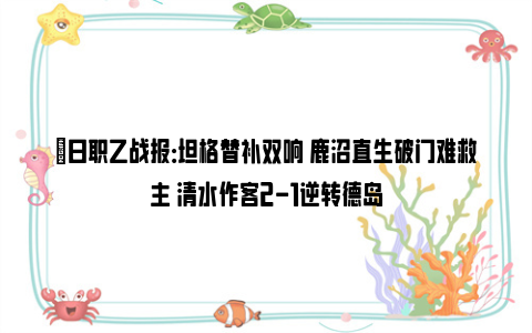 ⚽日职乙战报：坦格替补双响 鹿沼直生破门难救主 清水作客2-1逆转德岛