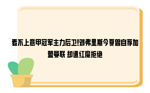 看不上意甲冠军主力后卫！邓弗里斯今夏曾自荐加盟曼联 却遭红魔拒绝