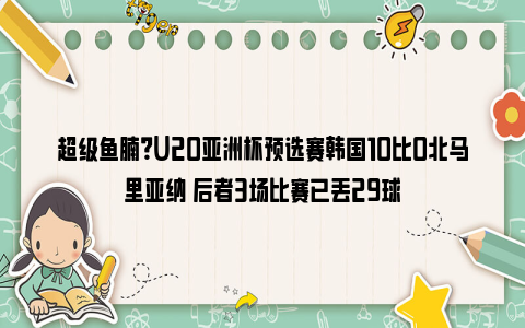 超级鱼腩？U20亚洲杯预选赛韩国10比0北马里亚纳 后者3场比赛已丢29球