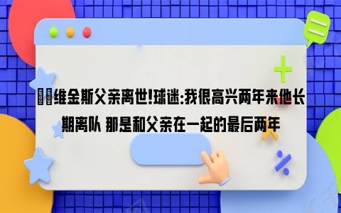 ❤️维金斯父亲离世！球迷：我很高兴两年来他长期离队 那是和父亲在一起的最后两年