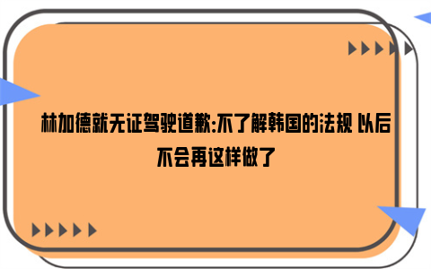 林加德就无证驾驶道歉：不了解韩国的法规 以后不会再这样做了