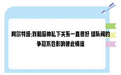 阿尔特塔：我和瓜帅私下关系一直很好 球队间的争冠不会影响彼此情谊