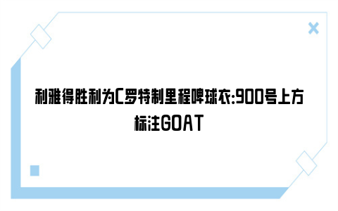 利雅得胜利为C罗特制里程碑球衣：900号上方标注GOAT