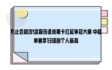 不止会助攻！武磊伤退奥斯卡扛起争冠大旗 中超单赛季13球创个人新高