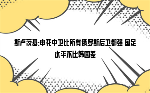 斯卢茨基：申花中卫比所有俄罗斯后卫都强 国足水平不比韩国差