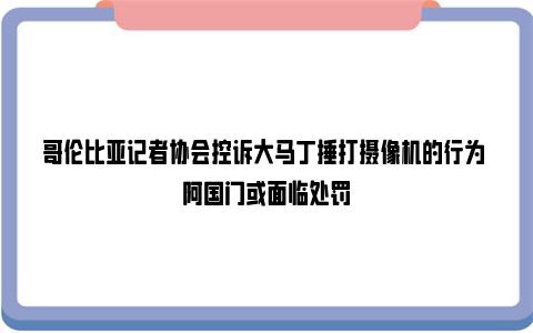 哥伦比亚记者协会控诉大马丁捶打摄像机的行为 阿国门或面临处罚