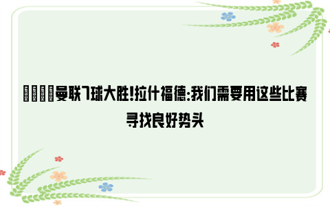 💡曼联7球大胜！拉什福德：我们需要用这些比赛寻找良好势头