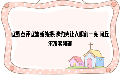 辽媒点评辽篮新外援：沙约克让人眼前一亮 阿丘尔不够强硬