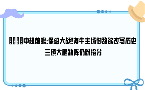 👀中超前瞻：保级大战！海牛主场御敌欲改写历史 三镇大腿缺阵仍盼抢分