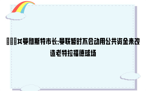 🎤曼彻斯特市长：曼联暂时不会动用公共资金来改造老特拉福德球场