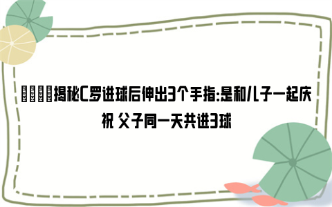 👀揭秘C罗进球后伸出3个手指：是和儿子一起庆祝 父子同一天共进3球