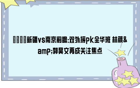 🏀新疆vs南京前瞻：双外援pk全华班 林葳&郭昊文再成关注焦点