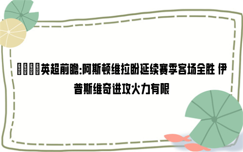 👀英超前瞻：阿斯顿维拉盼延续赛季客场全胜 伊普斯维奇进攻火力有限