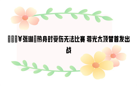 🔥张琳芃热身时受伤无法比赛 蒋光太顶替首发出战