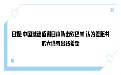 日媒：中国球迷感谢日本队击败巴林 认为差距并不大仍有出线希望