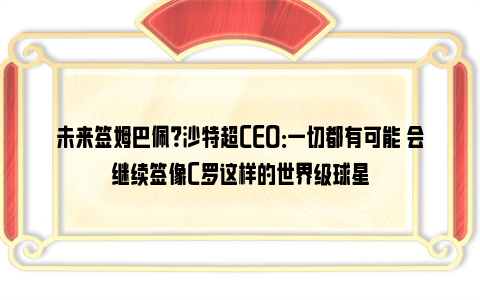 未来签姆巴佩？沙特超CEO：一切都有可能 会继续签像C罗这样的世界级球星