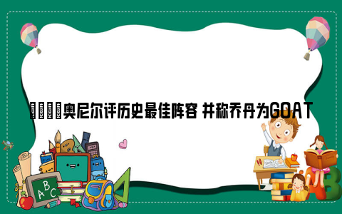 👀奥尼尔评历史最佳阵容 并称乔丹为GOAT