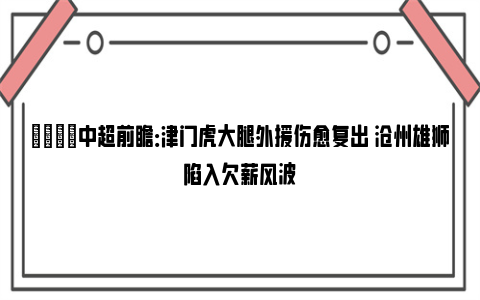 👀中超前瞻：津门虎大腿外援伤愈复出 沧州雄狮陷入欠薪风波