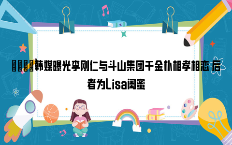 😍韩媒曝光李刚仁与斗山集团千金朴相孝相恋 后者为Lisa闺蜜