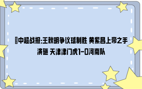 ⚽中超战报：王秋明争议球制胜 黄紫昌上帝之手演砸 天津津门虎1-0河南队